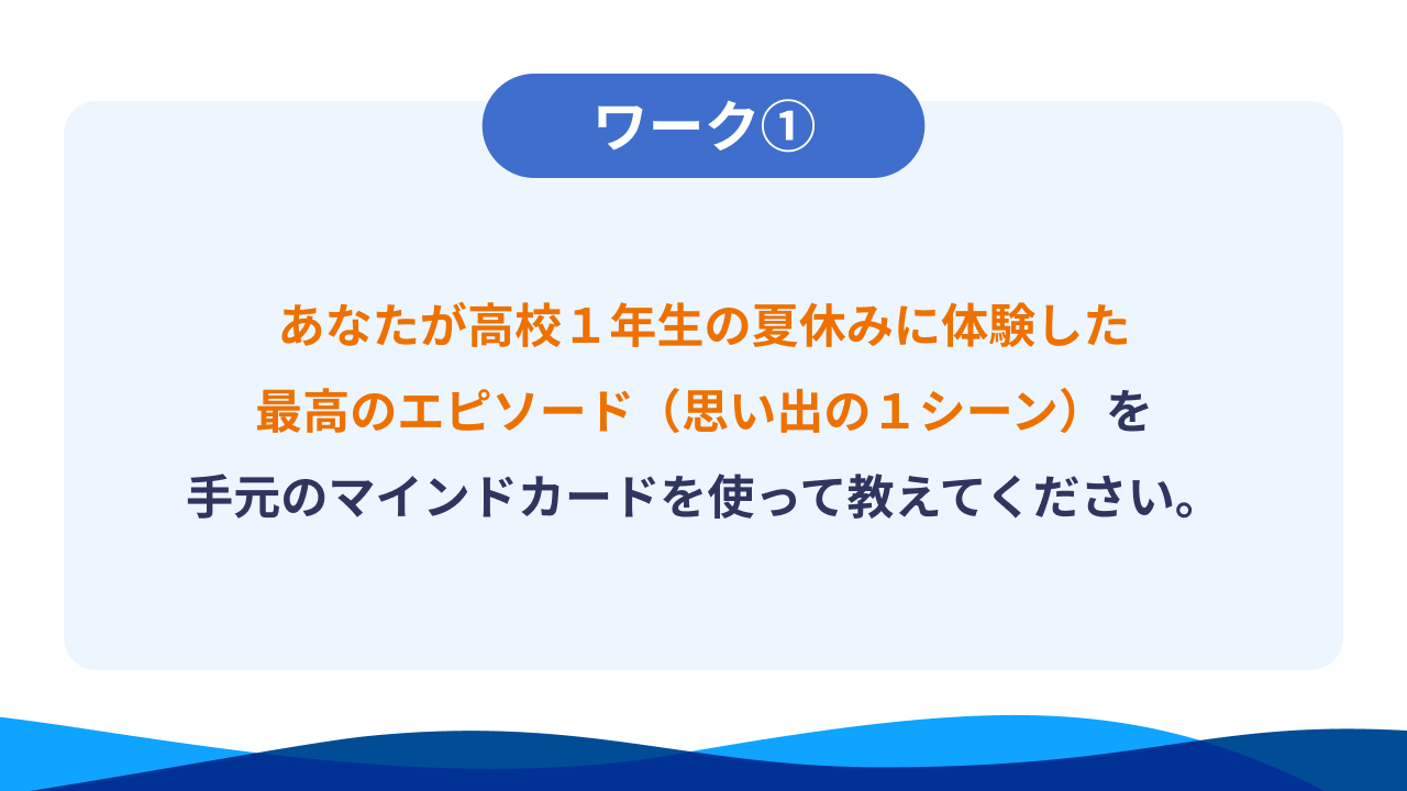 ワーク①あなたが高校１年生の夏休みに体験した最高のエピソード（思い出の１シーン）を手元のマインドカードを使って教えてください。